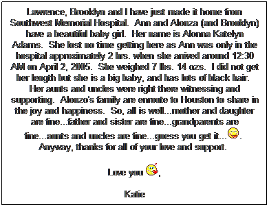 Text Box: Lawrence, Brooklyn and I have just made it home from Southwest Memorial Hospital.  Ann and Alonza (and Brooklyn) have a beautiful baby girl.  Her name is Alonna Katelyn Adams.  She lost no time getting here as Ann was only in the hospital approximately 2 hrs. when she arrived around 12:30 AM on April 2, 2005.  She weighed 7 lbs. 14 ozs.  I did not get her length but she is a big baby, and has lots of black hair.  Her aunts and uncles were right there witnessing and supporting.  Alonzo's family are enroute to Houston to share in the joy and happiness.  So, all is well...mother and daughter are fine...father and sister are fine...grandparents are fine...aunts and uncles are fine...guess you get it....  Anyway, thanks for all of your love and support.  
 
Love you ,
 
Katie
 
