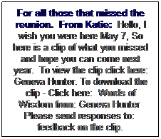 Text Box: For all those that missed the reunion.  From Katie:  Hello, I wish you were here May 7, So here is a clip of what you missed and hope you can come next year.  To view the clip click here: Geneva Hunter. To download the clip - Click here:  Words of Wisdom from: Geneva Hunter  Please send responses to:  feedback on the clip. 
